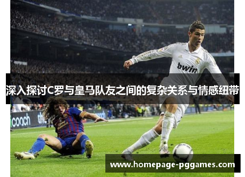 深入探讨C罗与皇马队友之间的复杂关系与情感纽带