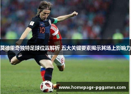 莫德里奇独特足球位置解析 五大关键要素揭示其场上影响力