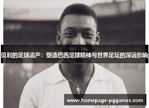 贝利的足球遗产：塑造巴西足球精神与世界足坛的深远影响