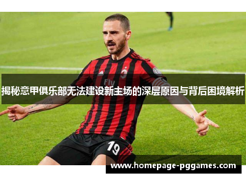 揭秘意甲俱乐部无法建设新主场的深层原因与背后困境解析 揭秘意甲俱乐部无法建设新主场的深层原因与背后困境解析