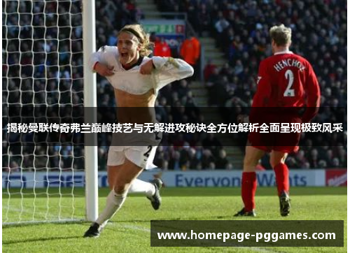 揭秘曼联传奇弗兰巅峰技艺与无解进攻秘诀全方位解析全面呈现极致风采