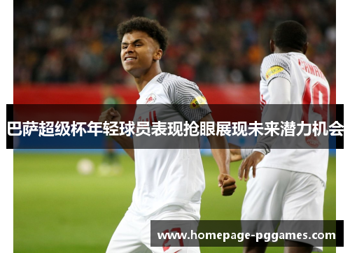 巴萨超级杯年轻球员表现抢眼展现未来潜力机会 巴萨超级杯年轻球员表现抢眼展现未来潜力机会