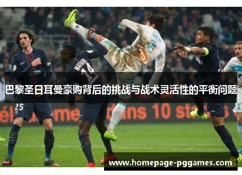 巴黎圣日耳曼豪购背后的挑战与战术灵活性的平衡问题 巴黎圣日耳曼豪购背后的挑战与战术灵活性的平衡问题