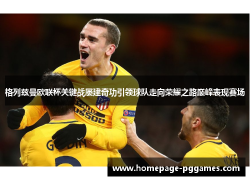 格列兹曼欧联杯关键战屡建奇功引领球队走向荣耀之路巅峰表现赛场